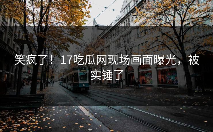 笑疯了！17吃瓜网现场画面曝光，被实锤了