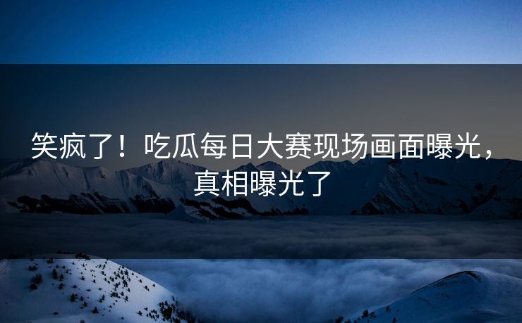笑疯了！吃瓜每日大赛现场画面曝光，真相曝光了