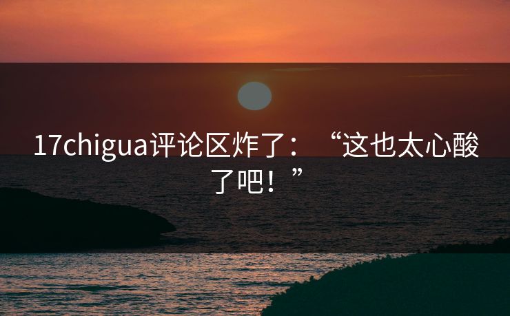 17chigua评论区炸了：“这也太心酸了吧！”
