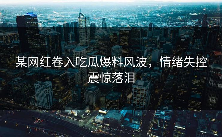 某网红卷入吃瓜爆料风波，情绪失控震惊落泪