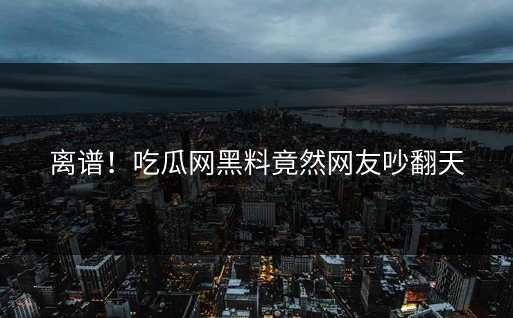 离谱！吃瓜网黑料竟然网友吵翻天