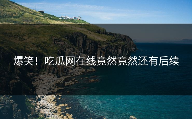 爆笑！吃瓜网在线竟然竟然还有后续