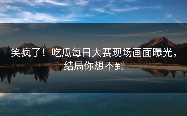 笑疯了！吃瓜每日大赛现场画面曝光，结局你想不到