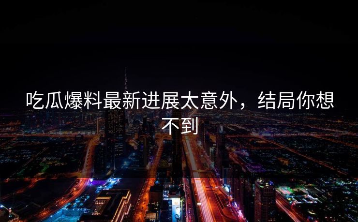 吃瓜爆料最新进展太意外，结局你想不到