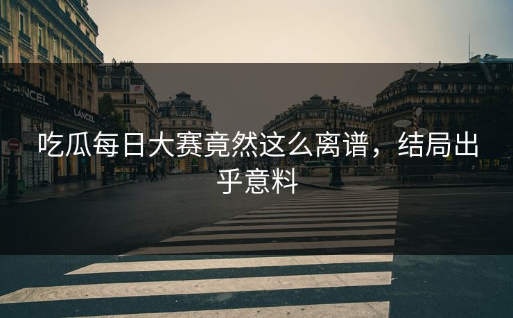吃瓜每日大赛竟然这么离谱，结局出乎意料