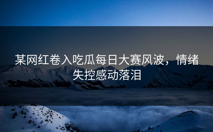 某网红卷入吃瓜每日大赛风波，情绪失控感动落泪