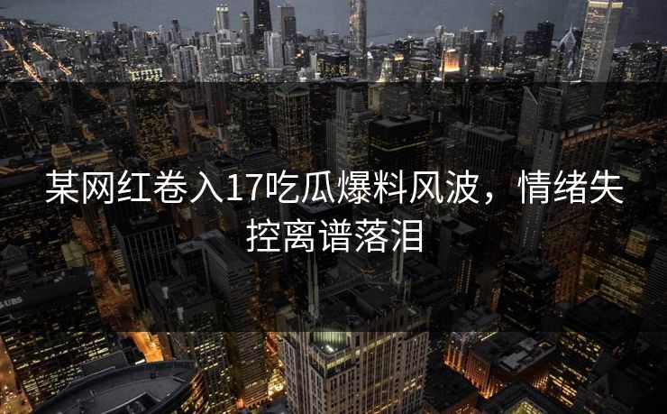 某网红卷入17吃瓜爆料风波，情绪失控离谱落泪