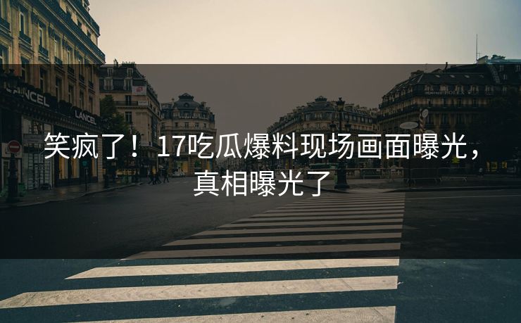 笑疯了！17吃瓜爆料现场画面曝光，真相曝光了