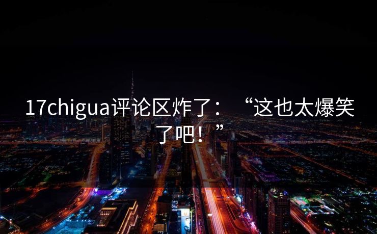 17chigua评论区炸了：“这也太爆笑了吧！”