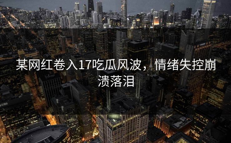 某网红卷入17吃瓜风波，情绪失控崩溃落泪