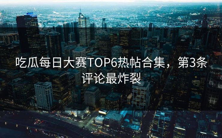 吃瓜每日大赛TOP6热帖合集，第3条评论最炸裂