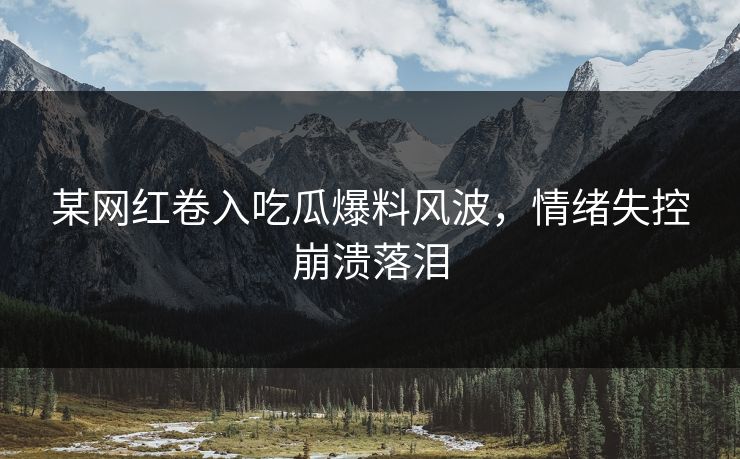 某网红卷入吃瓜爆料风波，情绪失控崩溃落泪