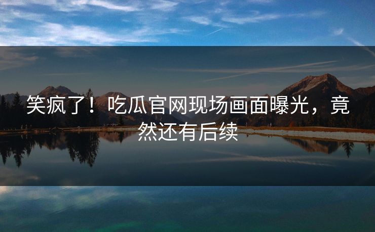 笑疯了！吃瓜官网现场画面曝光，竟然还有后续