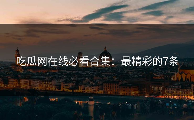 吃瓜网在线必看合集：最精彩的7条