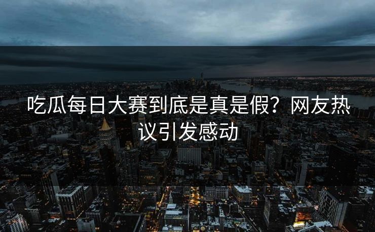 吃瓜每日大赛到底是真是假？网友热议引发感动