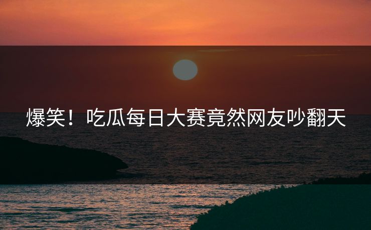 爆笑！吃瓜每日大赛竟然网友吵翻天