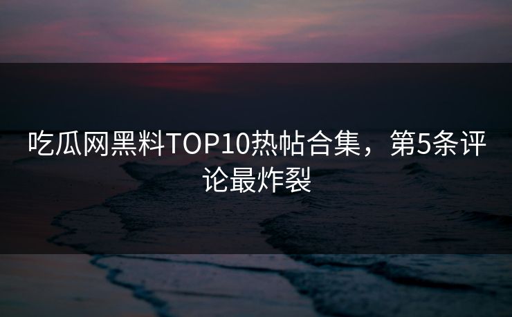 吃瓜网黑料TOP10热帖合集，第5条评论最炸裂
