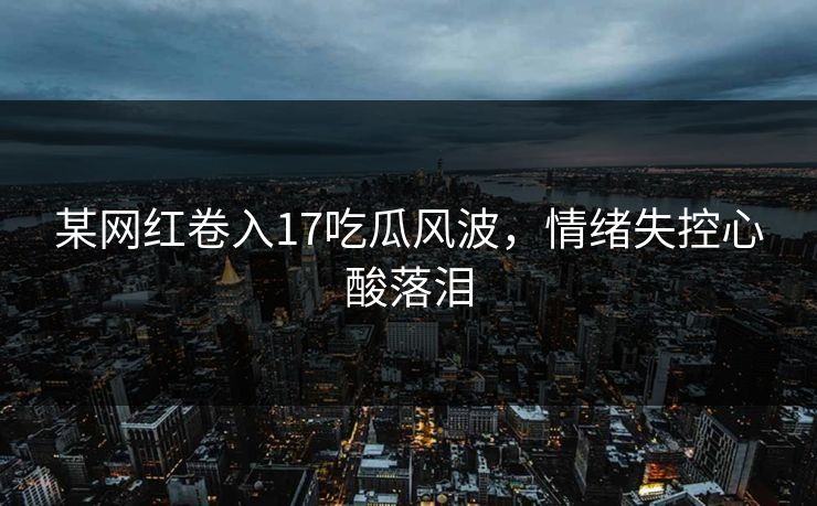 某网红卷入17吃瓜风波，情绪失控心酸落泪