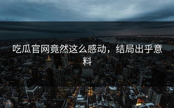 吃瓜官网竟然这么感动，结局出乎意料