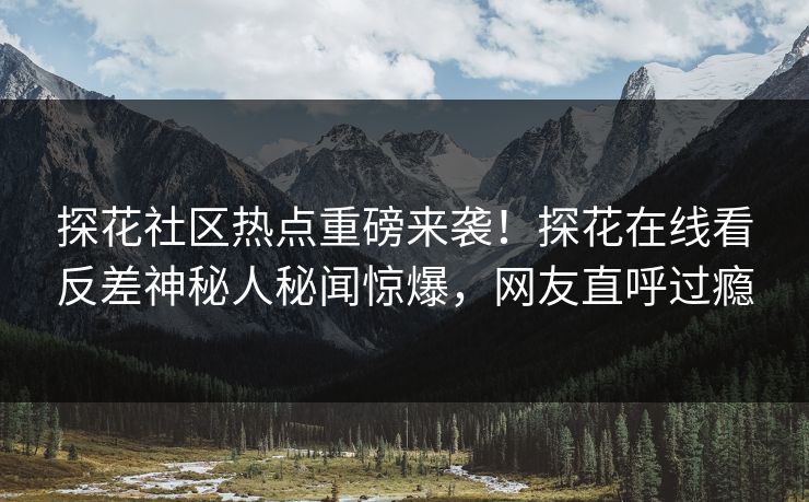 探花社区热点重磅来袭！探花在线看反差神秘人秘闻惊爆，网友直呼过瘾