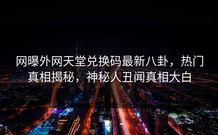 网曝外网天堂兑换码最新八卦，热门真相揭秘，神秘人丑闻真相大白