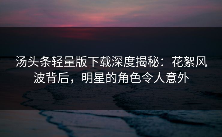 汤头条轻量版下载深度揭秘：花絮风波背后，明星的角色令人意外