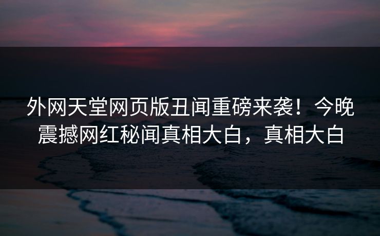 外网天堂网页版丑闻重磅来袭！今晚震撼网红秘闻真相大白，真相大白