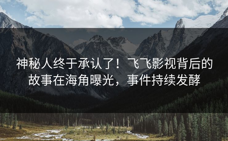 神秘人终于承认了！飞飞影视背后的故事在海角曝光，事件持续发酵