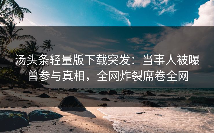 汤头条轻量版下载突发：当事人被曝曾参与真相，全网炸裂席卷全网