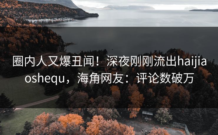 圈内人又爆丑闻！深夜刚刚流出haijiaoshequ，海角网友：评论数破万