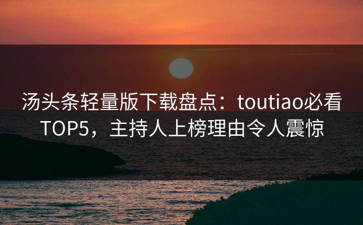 汤头条轻量版下载盘点：toutiao必看TOP5，主持人上榜理由令人震惊