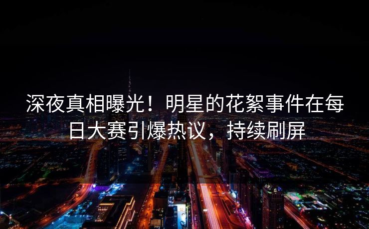 深夜真相曝光！明星的花絮事件在每日大赛引爆热议，持续刷屏