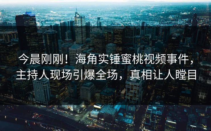 今晨刚刚！海角实锤蜜桃视频事件，主持人现场引爆全场，真相让人瞠目