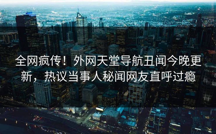 全网疯传！外网天堂导航丑闻今晚更新，热议当事人秘闻网友直呼过瘾