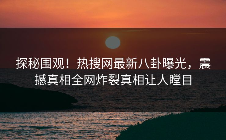 探秘围观！热搜网最新八卦曝光，震撼真相全网炸裂真相让人瞠目