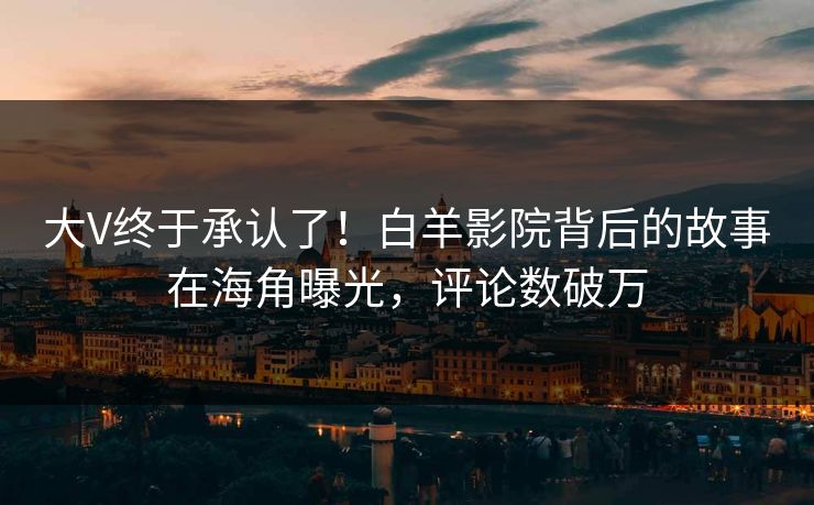 大V终于承认了！白羊影院背后的故事在海角曝光，评论数破万