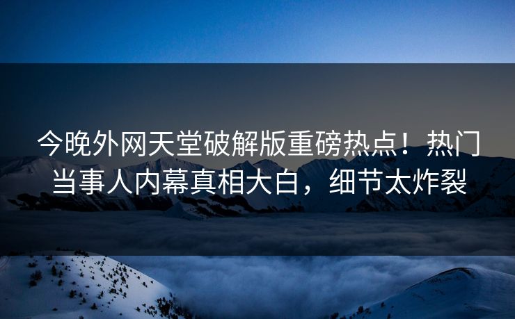 今晚外网天堂破解版重磅热点！热门当事人内幕真相大白，细节太炸裂