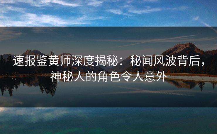 速报鉴黄师深度揭秘：秘闻风波背后，神秘人的角色令人意外