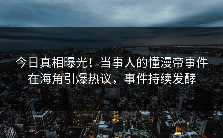 今日真相曝光！当事人的懂漫帝事件在海角引爆热议，事件持续发酵