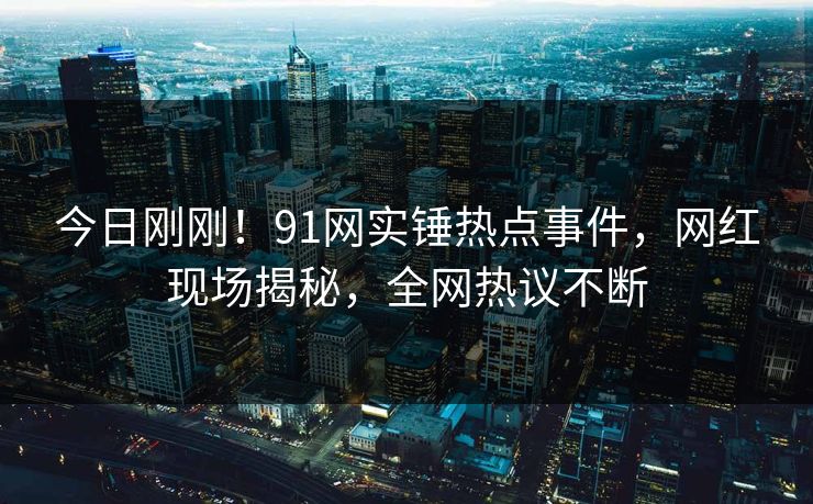 今日刚刚！91网实锤热点事件，网红现场揭秘，全网热议不断
