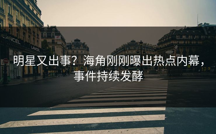 明星又出事？海角刚刚曝出热点内幕，事件持续发酵
