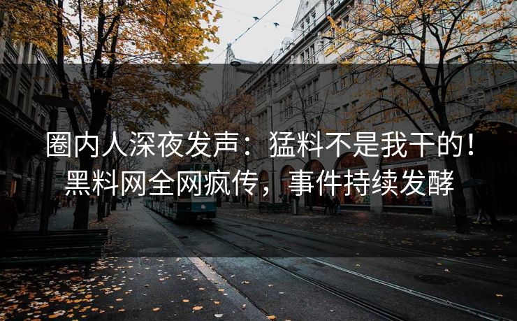 圈内人深夜发声：猛料不是我干的！黑料网全网疯传，事件持续发酵