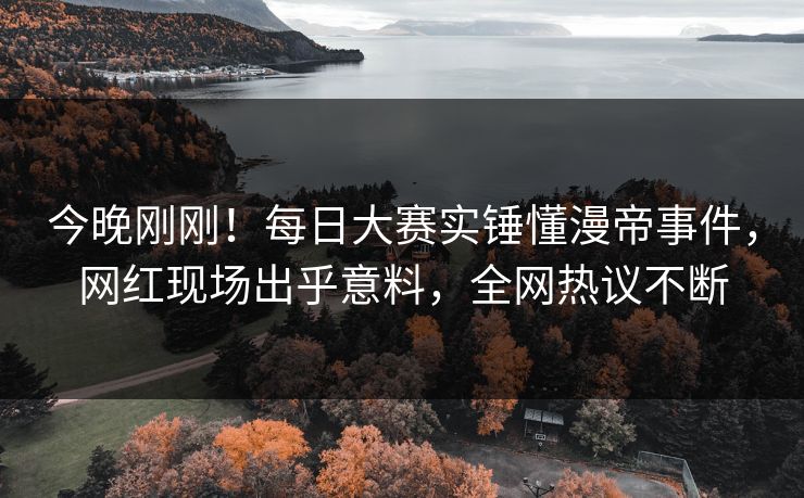 今晚刚刚！每日大赛实锤懂漫帝事件，网红现场出乎意料，全网热议不断