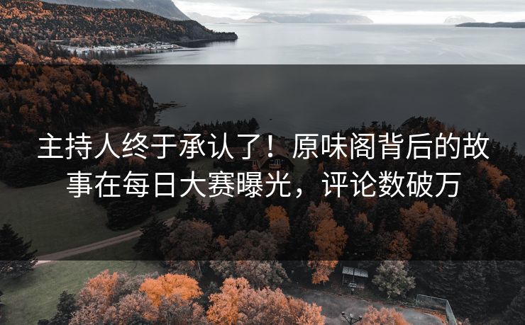 主持人终于承认了！原味阁背后的故事在每日大赛曝光，评论数破万