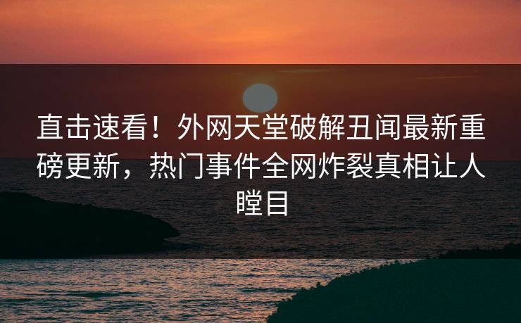 直击速看！外网天堂破解丑闻最新重磅更新，热门事件全网炸裂真相让人瞠目
