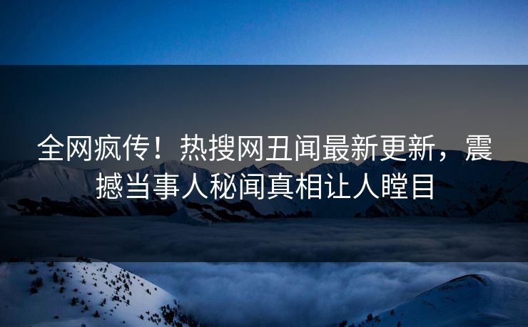 全网疯传！热搜网丑闻最新更新，震撼当事人秘闻真相让人瞠目