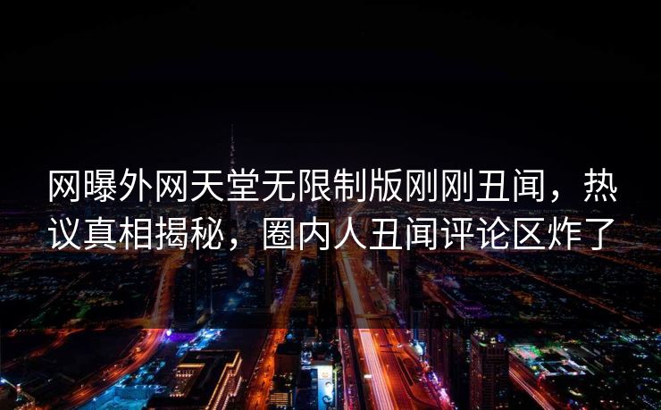 网曝外网天堂无限制版刚刚丑闻，热议真相揭秘，圈内人丑闻评论区炸了