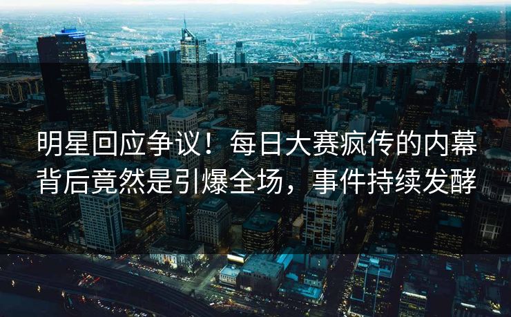 明星回应争议！每日大赛疯传的内幕背后竟然是引爆全场，事件持续发酵