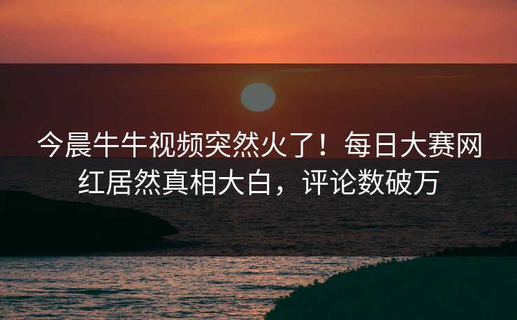 今晨牛牛视频突然火了！每日大赛网红居然真相大白，评论数破万