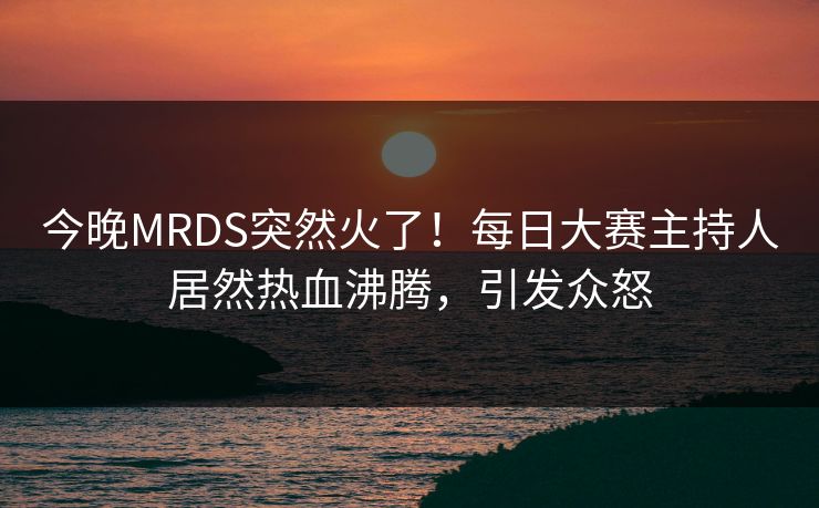 今晚MRDS突然火了！每日大赛主持人居然热血沸腾，引发众怒